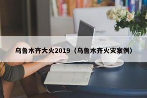 乌鲁木齐大火2019（乌鲁木齐火灾案例）