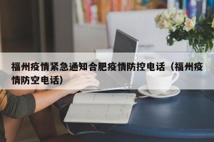 福州疫情紧急通知合肥疫情防控电话（福州疫情防空电话）