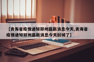 【青海省疫情通知郑州最新消息今天,青海省疫情通知郑州最新消息今天封城了】