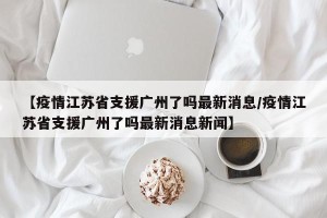 【疫情江苏省支援广州了吗最新消息/疫情江苏省支援广州了吗最新消息新闻】