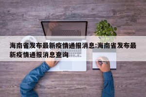海南省发布最新疫情通报消息:海南省发布最新疫情通报消息查询