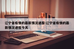 辽宁省疫情的最新情况通报:辽宁省疫情的最新情况通报今天