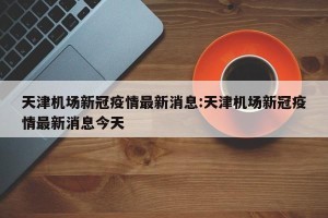 天津机场新冠疫情最新消息:天津机场新冠疫情最新消息今天