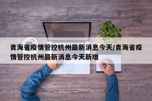 青海省疫情管控杭州最新消息今天/青海省疫情管控杭州最新消息今天新增