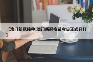 【澳门新冠接种,澳门新冠疫苗今日正式开打】