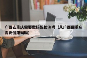 广西去重庆需要做核酸检测吗（从广西回重庆需要健康码吗）
