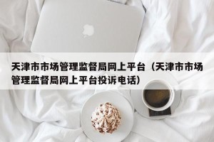 天津市市场管理监督局网上平台（天津市市场管理监督局网上平台投诉电话）