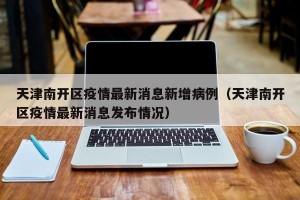 天津南开区疫情最新消息新增病例（天津南开区疫情最新消息发布情况）