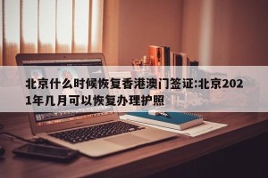 北京什么时候恢复香港澳门签证:北京2021年几月可以恢复办理护照