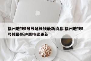福州地铁5号线延长线最新消息:福州地铁5号线最新进展持续更新