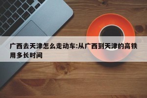 广西去天津怎么走动车:从广西到天津的高铁用多长时间