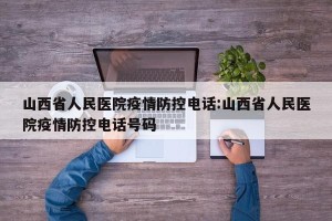 山西省人民医院疫情防控电话:山西省人民医院疫情防控电话号码