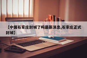 【中国石家庄封城了吗最新消息,石家庄正式封城】