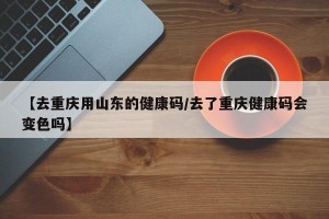【去重庆用山东的健康码/去了重庆健康码会变色吗】