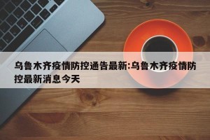 乌鲁木齐疫情防控通告最新:乌鲁木齐疫情防控最新消息今天