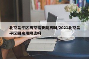 北京昌平区离京需要隔离吗/2021北京昌平区回来用隔离吗