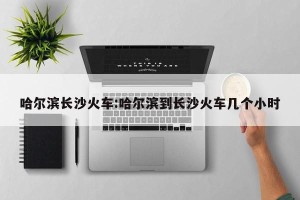 哈尔滨长沙火车:哈尔滨到长沙火车几个小时