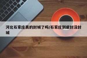 河北石家庄真的封城了吗/石家庄到底封没封城