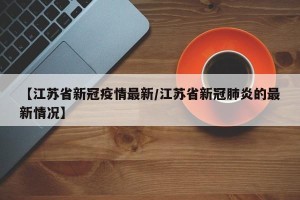 【江苏省新冠疫情最新/江苏省新冠肺炎的最新情况】