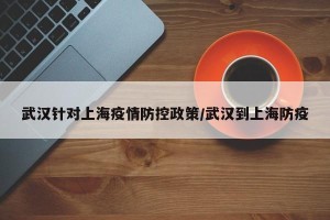 武汉针对上海疫情防控政策/武汉到上海防疫