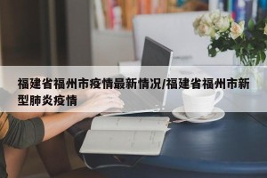 福建省福州市疫情最新情况/福建省福州市新型肺炎疫情