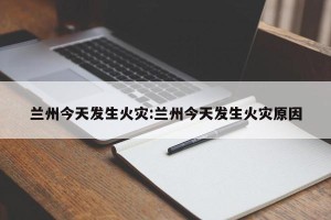 兰州今天发生火灾:兰州今天发生火灾原因