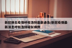 新冠肺炎疫情呼和浩特最新通告/新冠疫情最新消息呼和浩特疑似病例