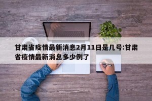 甘肃省疫情最新消息2月11日是几号:甘肃省疫情最新消息多少例了