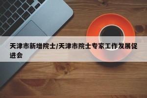 天津市新增院士/天津市院士专家工作发展促进会