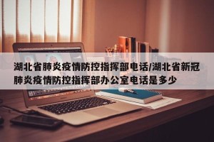 湖北省肺炎疫情防控指挥部电话/湖北省新冠肺炎疫情防控指挥部办公室电话是多少