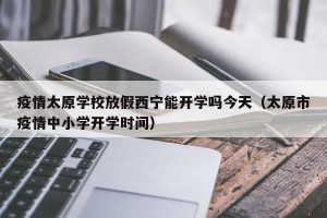 疫情太原学校放假西宁能开学吗今天（太原市疫情中小学开学时间）