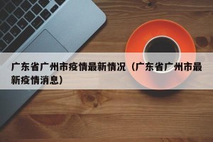 广东省广州市疫情最新情况（广东省广州市最新疫情消息）