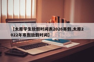 【太原学生放假时间表2026寒假,太原2022年寒假放假时间】