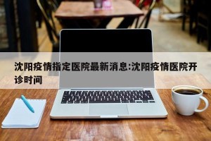 沈阳疫情指定医院最新消息:沈阳疫情医院开诊时间