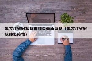 黑龙江省冠状病毒肺炎最新消息（黑龙江省冠状肺炎疫情）