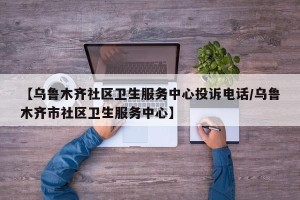 【乌鲁木齐社区卫生服务中心投诉电话/乌鲁木齐市社区卫生服务中心】