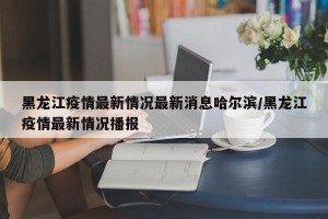 黑龙江疫情最新情况最新消息哈尔滨/黑龙江疫情最新情况播报