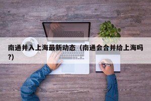 南通并入上海最新动态（南通会合并给上海吗?）