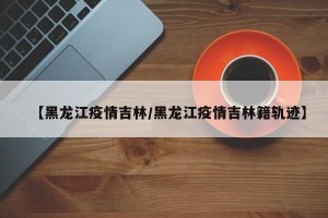 【黑龙江疫情吉林/黑龙江疫情吉林籍轨迹】