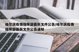 哈尔滨疫情指挥部最新文件公告/哈尔滨疫情指挥部最新文件公告通知