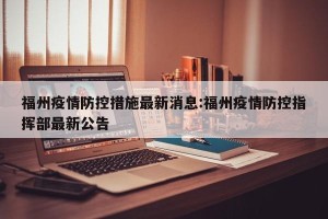 福州疫情防控措施最新消息:福州疫情防控指挥部最新公告