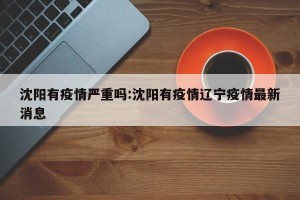 沈阳有疫情严重吗:沈阳有疫情辽宁疫情最新消息