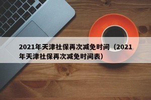 2021年天津社保再次减免时间（2021年天津社保再次减免时间表）