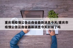 重庆市疫情公告云南省最新消息今天/重庆市疫情公告云南省最新消息今天封城了吗