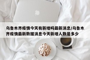 乌鲁木齐疫情今天有新增吗最新消息/乌鲁木齐疫情最新数据消息今天新增人数是多少