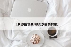 【长沙疫情关闭/长沙疫情封锁】