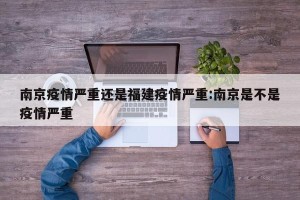 南京疫情严重还是福建疫情严重:南京是不是疫情严重