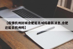 【疫情杭州封城合肥能出城吗最新消息,合肥还能去杭州吗】