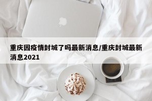 重庆因疫情封城了吗最新消息/重庆封城最新消息2021