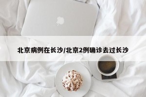 北京病例在长沙/北京2例确诊去过长沙